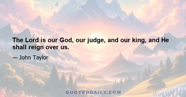 The Lord is our God, our judge, and our king, and He shall reign over us.