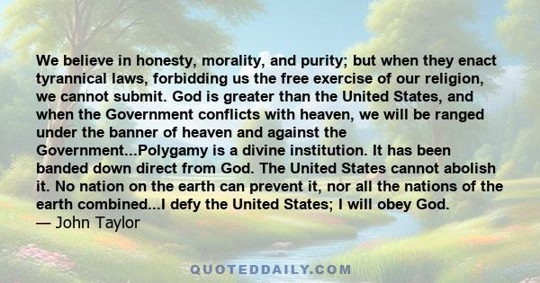 We believe in honesty, morality, and purity; but when they enact tyrannical laws, forbidding us the free exercise of our religion, we cannot submit. God is greater than the United States, and when the Government