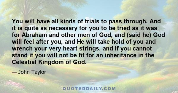 You will have all kinds of trials to pass through. And it is quite as necessary for you to be tried as it was for Abraham and other men of God, and (said he) God will feel after you, and He will take hold of you and