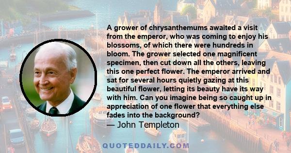 A grower of chrysanthemums awaited a visit from the emperor, who was coming to enjoy his blossoms, of which there were hundreds in bloom. The grower selected one magnificent specimen, then cut down all the others,