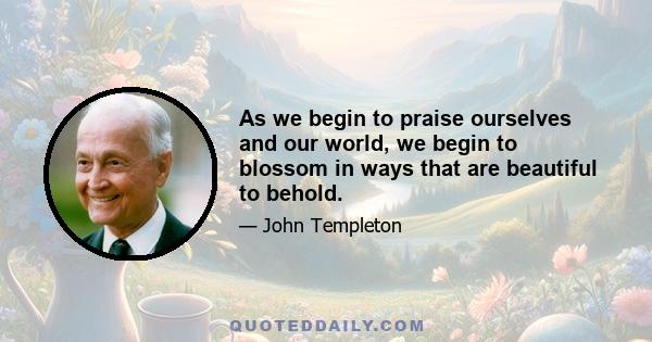 As we begin to praise ourselves and our world, we begin to blossom in ways that are beautiful to behold.