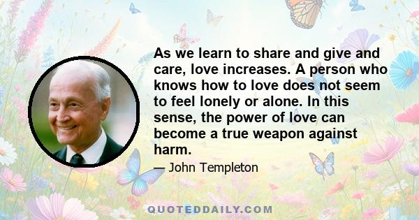 As we learn to share and give and care, love increases. A person who knows how to love does not seem to feel lonely or alone. In this sense, the power of love can become a true weapon against harm.