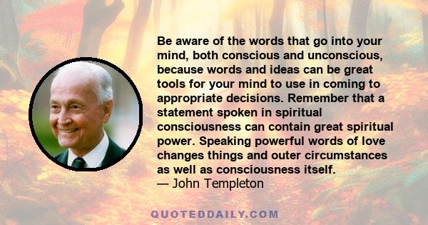 Be aware of the words that go into your mind, both conscious and unconscious, because words and ideas can be great tools for your mind to use in coming to appropriate decisions. Remember that a statement spoken in