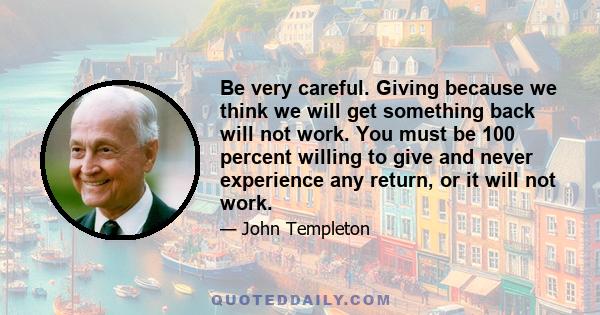 Be very careful. Giving because we think we will get something back will not work. You must be 100 percent willing to give and never experience any return, or it will not work.