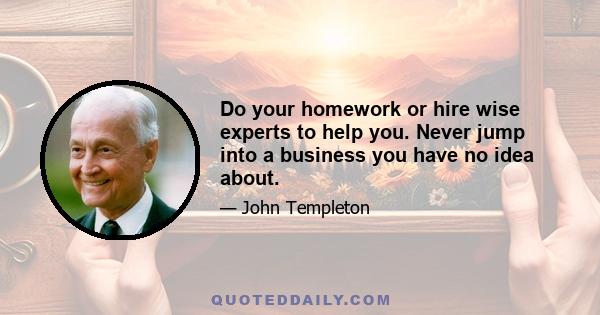 Do your homework or hire wise experts to help you. Never jump into a business you have no idea about.