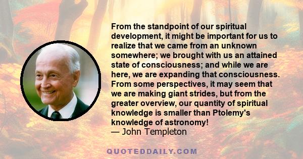 From the standpoint of our spiritual development, it might be important for us to realize that we came from an unknown somewhere; we brought with us an attained state of consciousness; and while we are here, we are