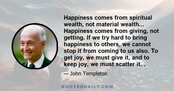 Happiness comes from spiritual wealth, not material wealth... Happiness comes from giving, not getting. If we try hard to bring happiness to others, we cannot stop it from coming to us also. To get joy, we must give it, 