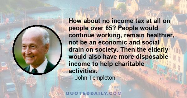 How about no income tax at all on people over 65? People would continue working, remain healthier, not be an economic and social drain on society. Then the elderly would also have more disposable income to help