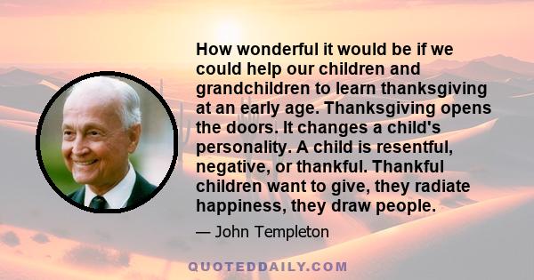 How wonderful it would be if we could help our children and grandchildren to learn thanksgiving at an early age. Thanksgiving opens the doors. It changes a child's personality. A child is resentful, negative, or