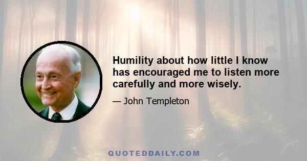 Humility about how little I know has encouraged me to listen more carefully and more wisely.