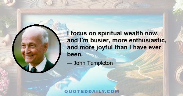 I focus on spiritual wealth now, and I'm busier, more enthusiastic, and more joyful than I have ever been.