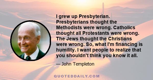 I grew up Presbyterian. Presbyterians thought the Methodists were wrong. Catholics thought all Protestants were wrong. The Jews thought the Christians were wrong. So, what I'm financing is humility. I want people to