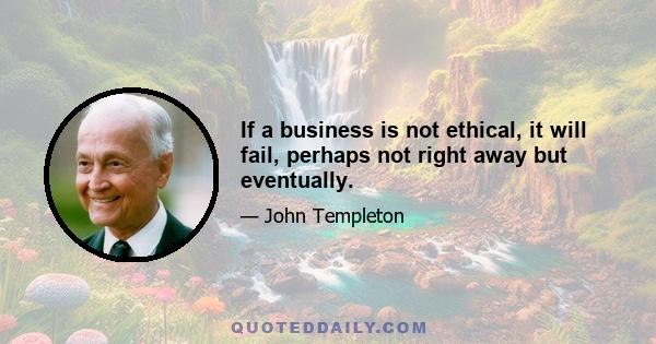 If a business is not ethical, it will fail, perhaps not right away but eventually.