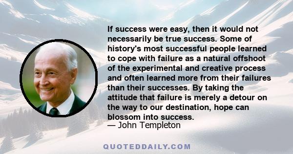 If success were easy, then it would not necessarily be true success. Some of history's most successful people learned to cope with failure as a natural offshoot of the experimental and creative process and often learned 