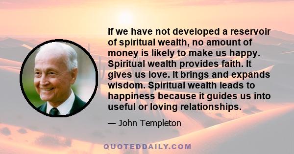 If we have not developed a reservoir of spiritual wealth, no amount of money is likely to make us happy. Spiritual wealth provides faith. It gives us love. It brings and expands wisdom. Spiritual wealth leads to