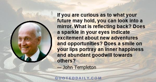 If you are curious as to what your future may hold, you can look into a mirror. What is reflecting back? Does a sparkle in your eyes indicate excitement about new adventures and opportunities? Does a smile on your lips