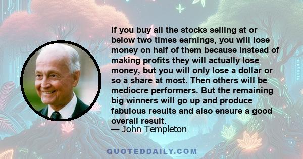 If you buy all the stocks selling at or below two times earnings, you will lose money on half of them because instead of making profits they will actually lose money, but you will only lose a dollar or so a share at