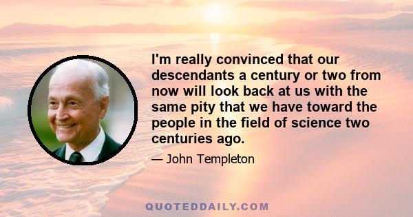 I'm really convinced that our descendants a century or two from now will look back at us with the same pity that we have toward the people in the field of science two centuries ago.