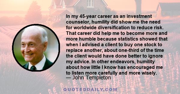 In my 45-year career as an investment counselor, humility did show me the need for worldwide diversification to reduce risk. That career did help me to become more and more humble because statistics showed that when I