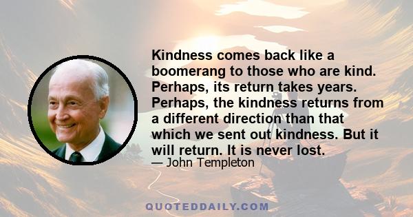 Kindness comes back like a boomerang to those who are kind. Perhaps, its return takes years. Perhaps, the kindness returns from a different direction than that which we sent out kindness. But it will return. It is never 