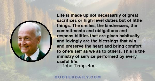 Life is made up not necessarily of great sacrifices or high-level duties but of little things. The smiles, the kindnesses, the commitments and obligations and responsibilities that are given habitually and lovingly are