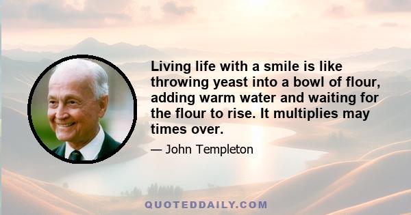 Living life with a smile is like throwing yeast into a bowl of flour, adding warm water and waiting for the flour to rise. It multiplies may times over.