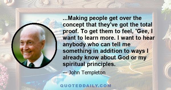 ...Making people get over the concept that they've got the total proof. To get them to feel, 'Gee, I want to learn more. I want to hear anybody who can tell me something in addition to ways I already know about God or