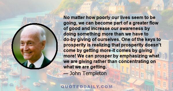 No matter how poorly our lives seem to be going, we can become part of a greater flow of good and increase our awareness by doing something more than we have to do-by giving of ourselves. One of the keys to prosperity