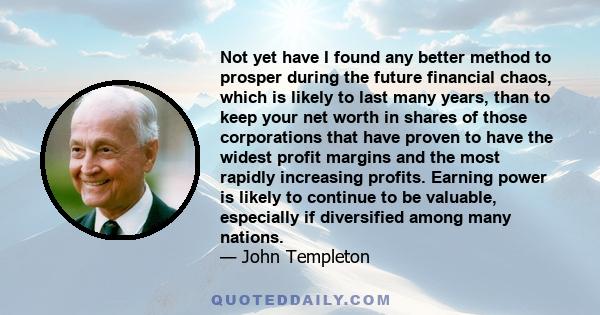 Not yet have I found any better method to prosper during the future financial chaos, which is likely to last many years, than to keep your net worth in shares of those corporations that have proven to have the widest