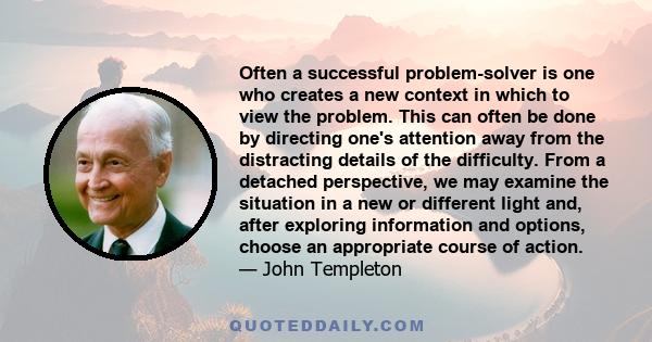 Often a successful problem-solver is one who creates a new context in which to view the problem. This can often be done by directing one's attention away from the distracting details of the difficulty. From a detached