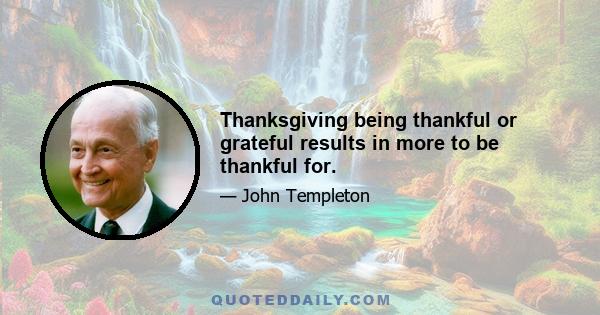 Thanksgiving being thankful or grateful results in more to be thankful for.