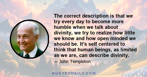 The correct description is that we try every day to become more humble when we talk about divinity, we try to realize how little we know and how open minded we should be. It's self centered to think that human beings,