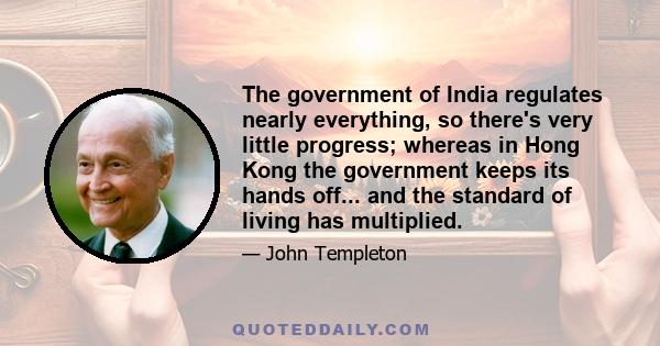 The government of India regulates nearly everything, so there's very little progress; whereas in Hong Kong the government keeps its hands off... and the standard of living has multiplied.