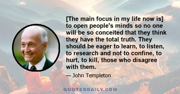 [The main focus in my life now is] to open people's minds so no one will be so conceited that they think they have the total truth. They should be eager to learn, to listen, to research and not to confine, to hurt, to