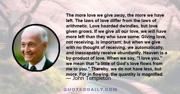 The more love we give away, the more we have left. The laws of love differ from the laws of arithmetic. Love hoarded dwindles, but love given grows. If we give all our love, we will have more left than they who save