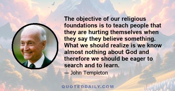 The objective of our religious foundations is to teach people that they are hurting themselves when they say they believe something. What we should realize is we know almost nothing about God and therefore we should be