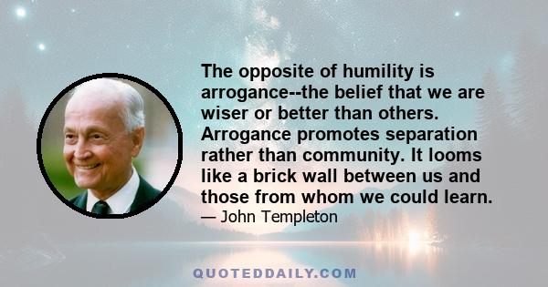 The opposite of humility is arrogance--the belief that we are wiser or better than others. Arrogance promotes separation rather than community. It looms like a brick wall between us and those from whom we could learn.