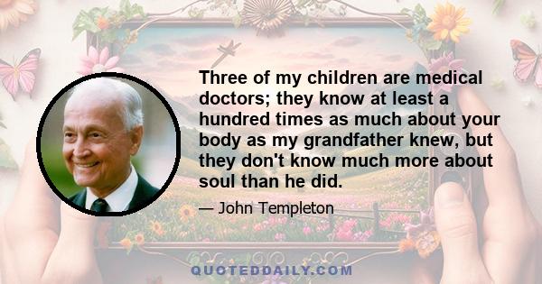 Three of my children are medical doctors; they know at least a hundred times as much about your body as my grandfather knew, but they don't know much more about soul than he did.