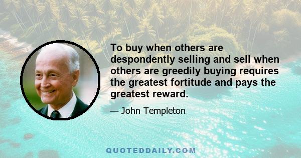 To buy when others are despondently selling and sell when others are greedily buying requires the greatest fortitude and pays the greatest reward.