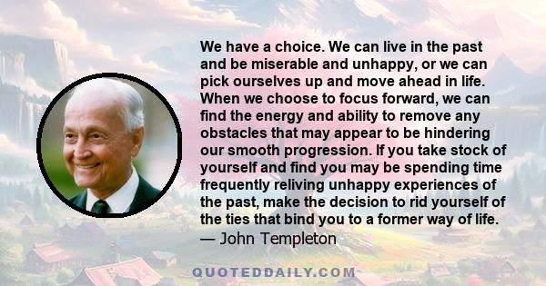 We have a choice. We can live in the past and be miserable and unhappy, or we can pick ourselves up and move ahead in life. When we choose to focus forward, we can find the energy and ability to remove any obstacles