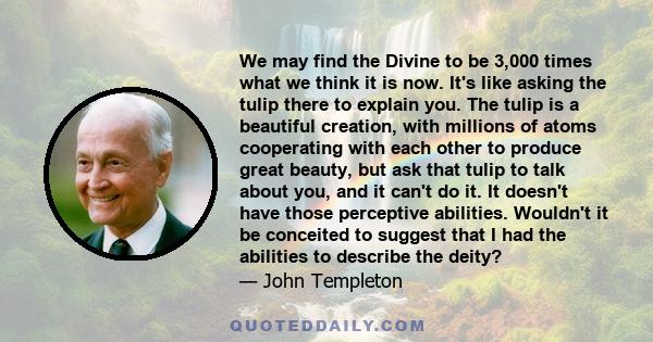 We may find the Divine to be 3,000 times what we think it is now. It's like asking the tulip there to explain you. The tulip is a beautiful creation, with millions of atoms cooperating with each other to produce great