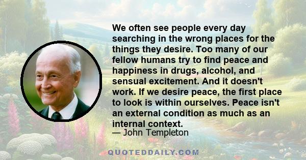 We often see people every day searching in the wrong places for the things they desire. Too many of our fellow humans try to find peace and happiness in drugs, alcohol, and sensual excitement. And it doesn't work. If we 