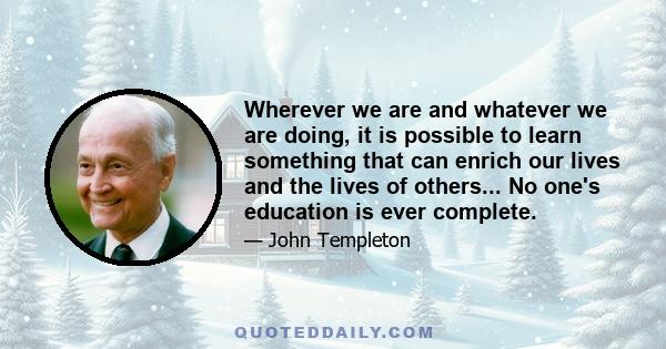 Wherever we are and whatever we are doing, it is possible to learn something that can enrich our lives and the lives of others... No one's education is ever complete.