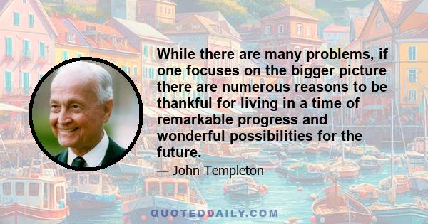 While there are many problems, if one focuses on the bigger picture there are numerous reasons to be thankful for living in a time of remarkable progress and wonderful possibilities for the future.