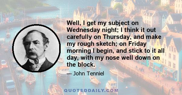 Well, I get my subject on Wednesday night; I think it out carefully on Thursday, and make my rough sketch; on Friday morning I begin, and stick to it all day, with my nose well down on the block.