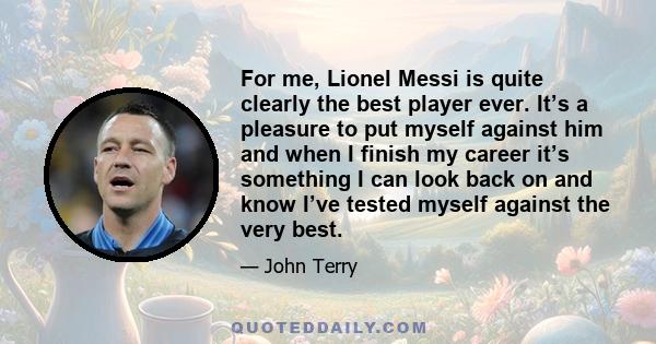 For me, Lionel Messi is quite clearly the best player ever. It’s a pleasure to put myself against him and when I finish my career it’s something I can look back on and know I’ve tested myself against the very best.