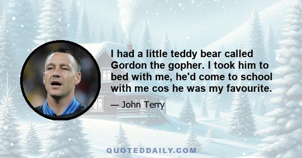 I had a little teddy bear called Gordon the gopher. I took him to bed with me, he'd come to school with me cos he was my favourite.