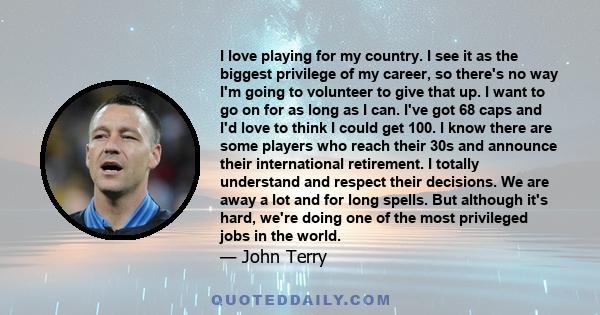 I love playing for my country. I see it as the biggest privilege of my career, so there's no way I'm going to volunteer to give that up. I want to go on for as long as I can. I've got 68 caps and I'd love to think I