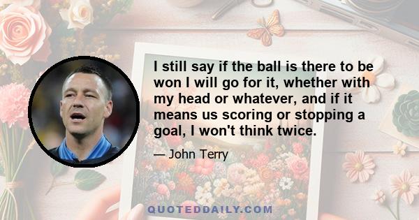 I still say if the ball is there to be won I will go for it, whether with my head or whatever, and if it means us scoring or stopping a goal, I won't think twice.