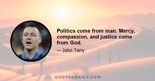 Politics come from man. Mercy, compassion, and justice come from God.